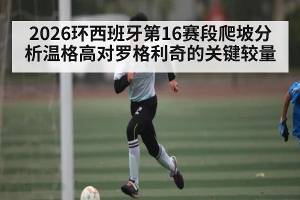 2026环西班牙第16赛段爬坡分析温格高对罗格利奇的关键较量